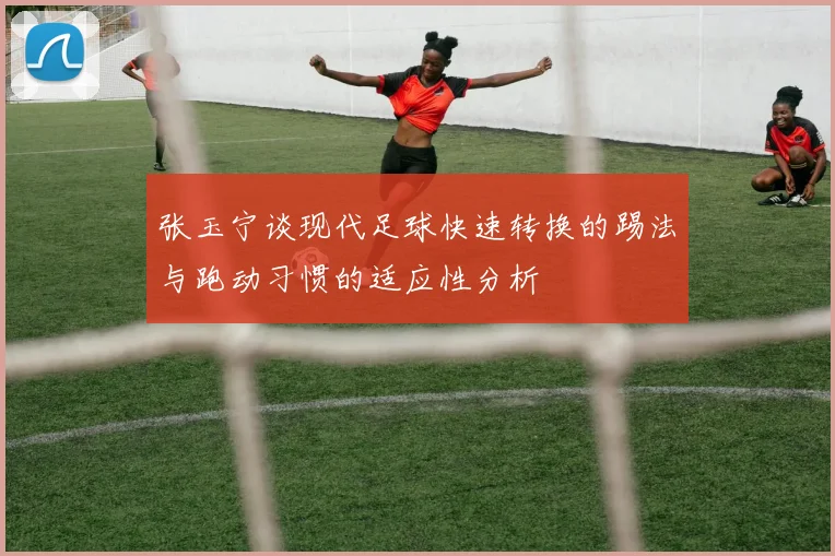 张玉宁谈现代足球快速转换的踢法与跑动习惯的适应性分析
