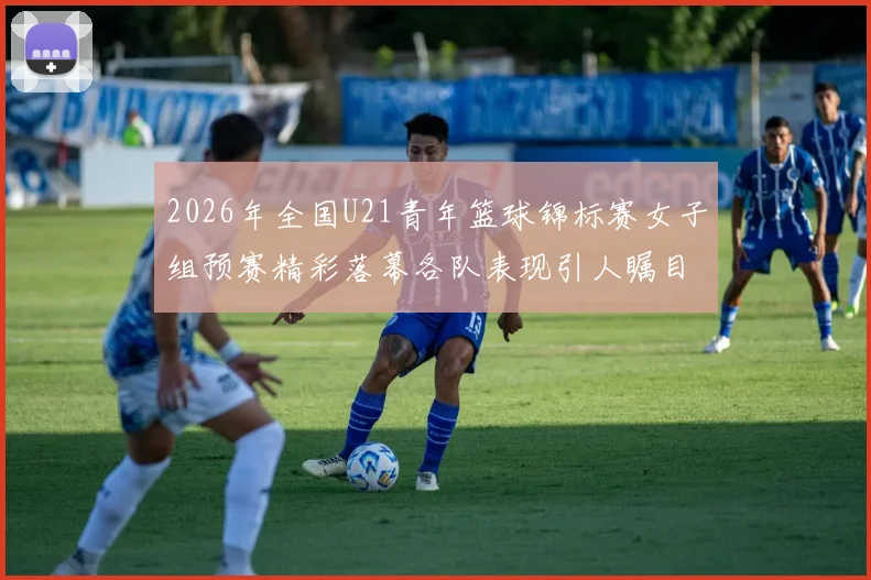 2026年全国U21青年篮球锦标赛女子组预赛精彩落幕各队表现引人瞩目